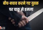 बीच-बचाव करने गए युवक पर चाकू से हमला,  हालत गंभीर