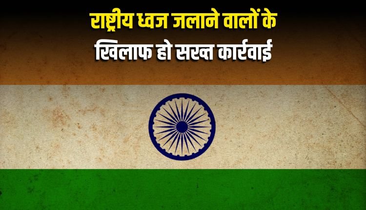 राष्ट्रीय ध्वज जलाने वालों के खिलाफ हो सख्त कार्रवाई